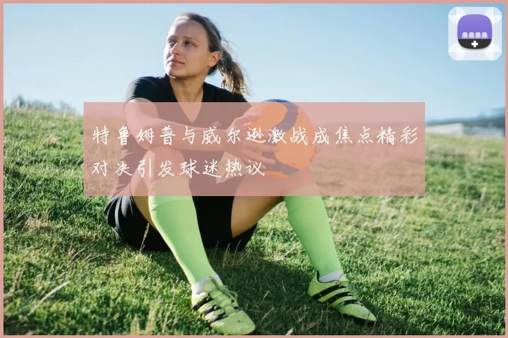 特鲁姆普与威尔逊激战成焦点精彩对决引发球迷热议