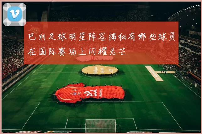 巴利足球明星阵容揭秘有哪些球员在国际赛场上闪耀光芒