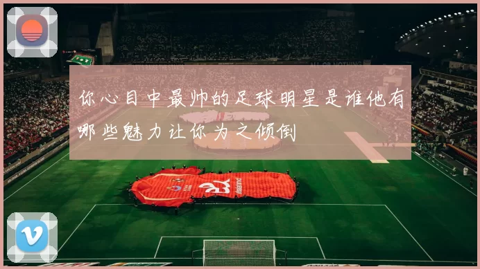 你心目中最帅的足球明星是谁他有哪些魅力让你为之倾倒