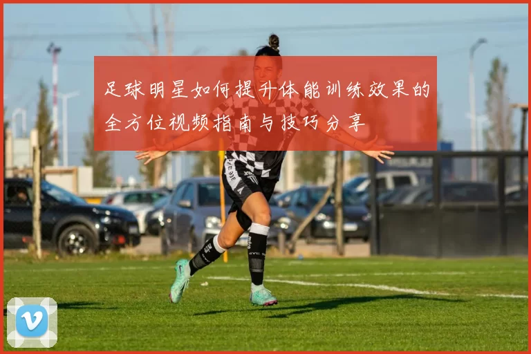 足球明星如何提升体能训练效果的全方位视频指南与技巧分享