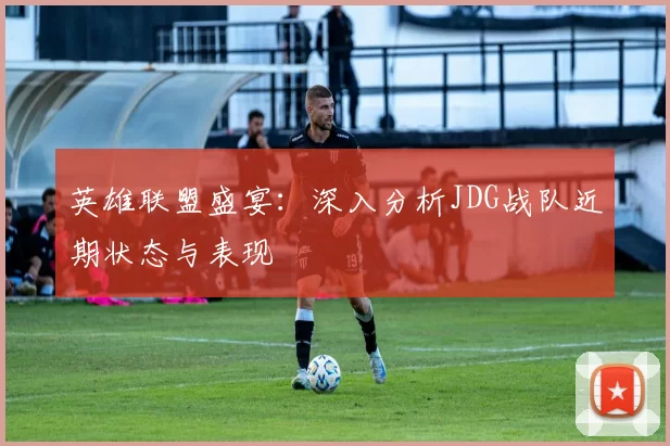 英雄联盟盛宴：深入分析JDG战队近期状态与表现