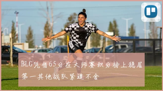 BLG凭借65分在大师赛积分榜上稳居第一其他战队紧追不舍