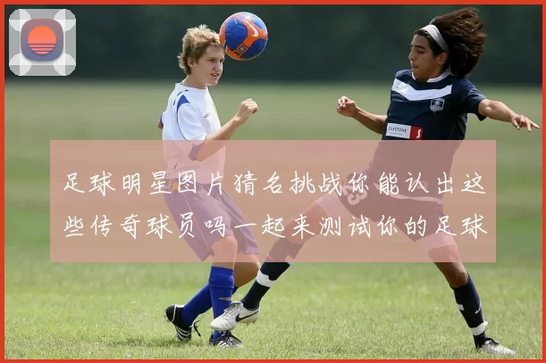 足球明星图片猜名挑战你能认出这些传奇球员吗一起来测试你的足球知识吧
