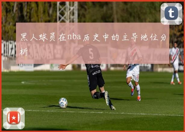 黑人球员在nba历史中的主导地位分析