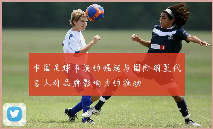 中国足球市场的崛起与国际明星代言人对品牌影响力的推动