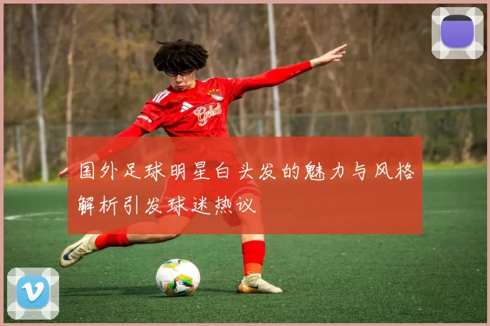 国外足球明星白头发的魅力与风格解析引发球迷热议